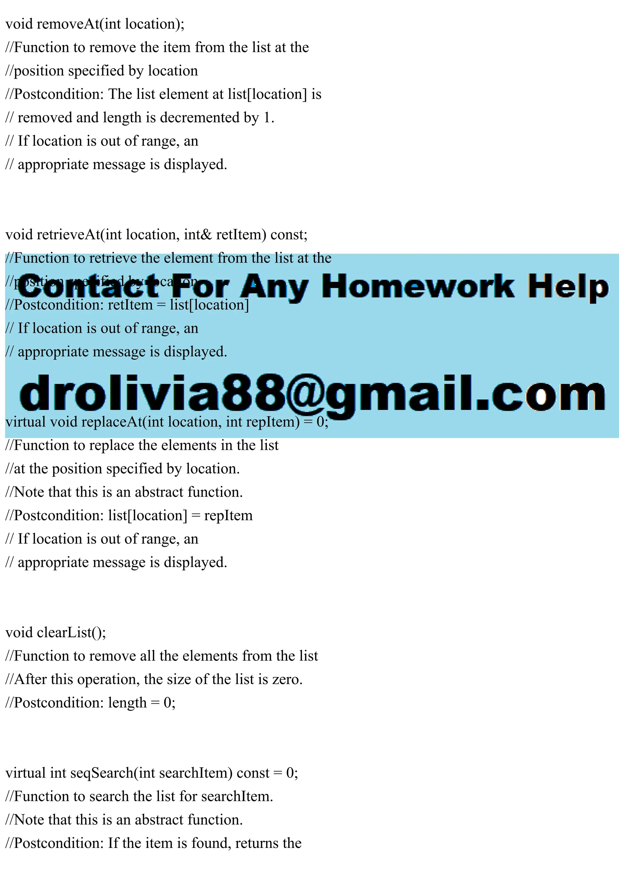 void removeAt(int location);
//Function to remove the item from the list at the
//position specified by location
//Postcondition: The list element at list[location] is
// removed and length is decremented by 1.
// If location is out of range, an
// appropriate message is displayed.
void retrieveAt(int location, int& retItem) const;
//Function to retrieve the element from the list at the
//position specified by location
//Postcondition: retItem = list[location]
// If location is out of range, an
// appropriate message is displayed.
virtual void replaceAt(int location, int repItem) = 0;
//Function to replace the elements in the list
//at the position specified by location.
//Note that this is an abstract function.
//Postcondition: list[location] = repItem
// If location is out of range, an
// appropriate message is displayed.
void clearList();
//Function to remove all the elements from the list
//After this operation, the size of the list is zero.
//Postcondition: length = 0;
virtual int seqSearch(int searchItem) const = 0;
//Function to search the list for searchItem.
//Note that this is an abstract function.
//Postcondition: If the item is found, returns the
 