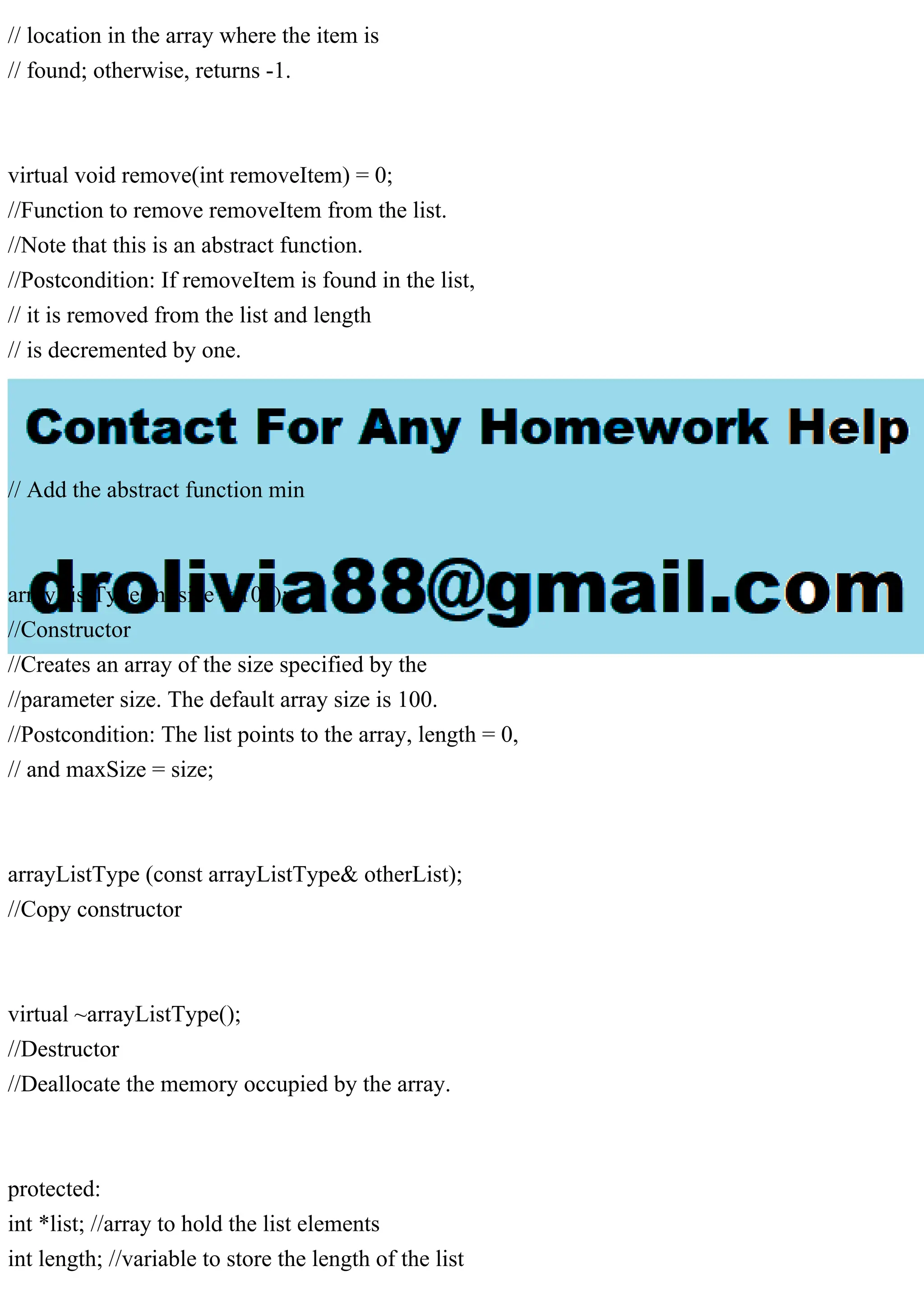 // location in the array where the item is
// found; otherwise, returns -1.
virtual void remove(int removeItem) = 0;
//Function to remove removeItem from the list.
//Note that this is an abstract function.
//Postcondition: If removeItem is found in the list,
// it is removed from the list and length
// is decremented by one.
// Add the abstract function min
arrayListType(int size = 100);
//Constructor
//Creates an array of the size specified by the
//parameter size. The default array size is 100.
//Postcondition: The list points to the array, length = 0,
// and maxSize = size;
arrayListType (const arrayListType& otherList);
//Copy constructor
virtual ~arrayListType();
//Destructor
//Deallocate the memory occupied by the array.
protected:
int *list; //array to hold the list elements
int length; //variable to store the length of the list
 