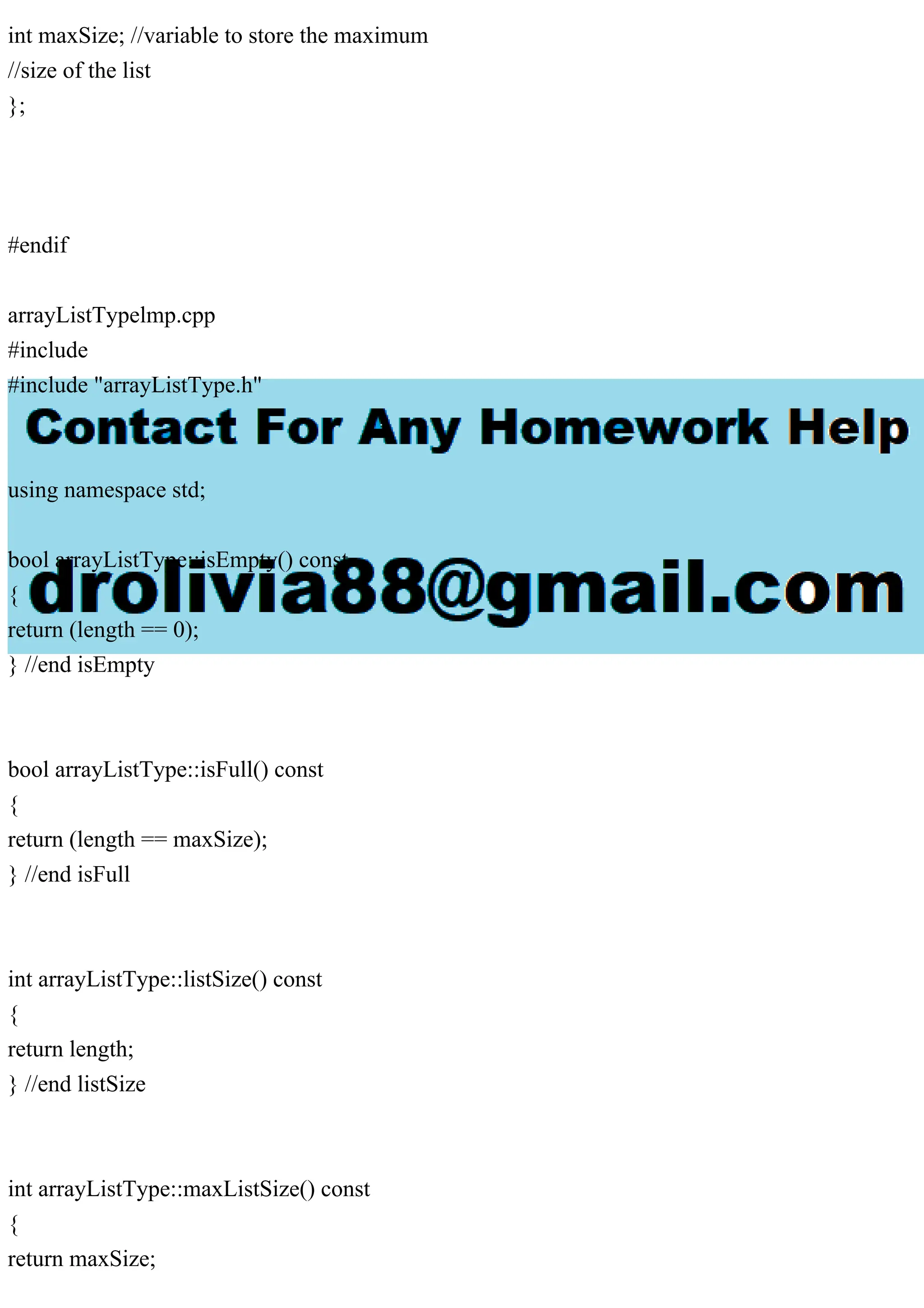 int maxSize; //variable to store the maximum
//size of the list
};
#endif
arrayListTypelmp.cpp
#include
#include "arrayListType.h"
using namespace std;
bool arrayListType::isEmpty() const
{
return (length == 0);
} //end isEmpty
bool arrayListType::isFull() const
{
return (length == maxSize);
} //end isFull
int arrayListType::listSize() const
{
return length;
} //end listSize
int arrayListType::maxListSize() const
{
return maxSize;
 