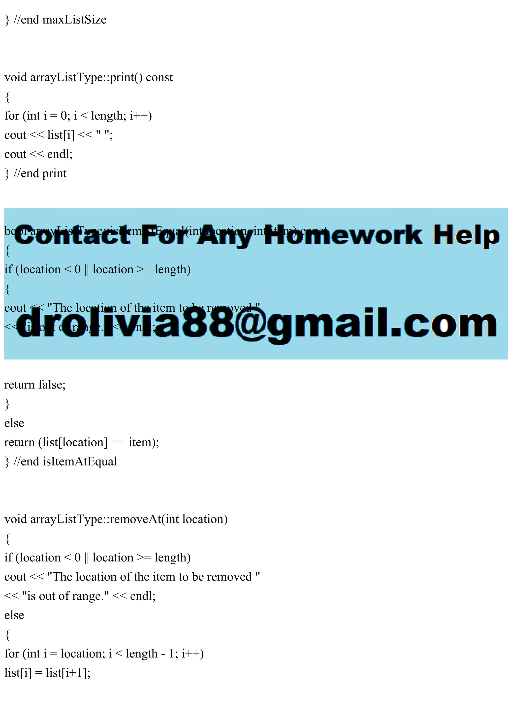 } //end maxListSize
void arrayListType::print() const
{
for (int i = 0; i < length; i++)
cout << list[i] << " ";
cout << endl;
} //end print
bool arrayListType::isItemAtEqual(int location, int item) const
{
if (location < 0 || location >= length)
{
cout << "The location of the item to be removed "
<< "is out of range." << endl;
return false;
}
else
return (list[location] == item);
} //end isItemAtEqual
void arrayListType::removeAt(int location)
{
if (location < 0 || location >= length)
cout << "The location of the item to be removed "
<< "is out of range." << endl;
else
{
for (int i = location; i < length - 1; i++)
list[i] = list[i+1];
 
