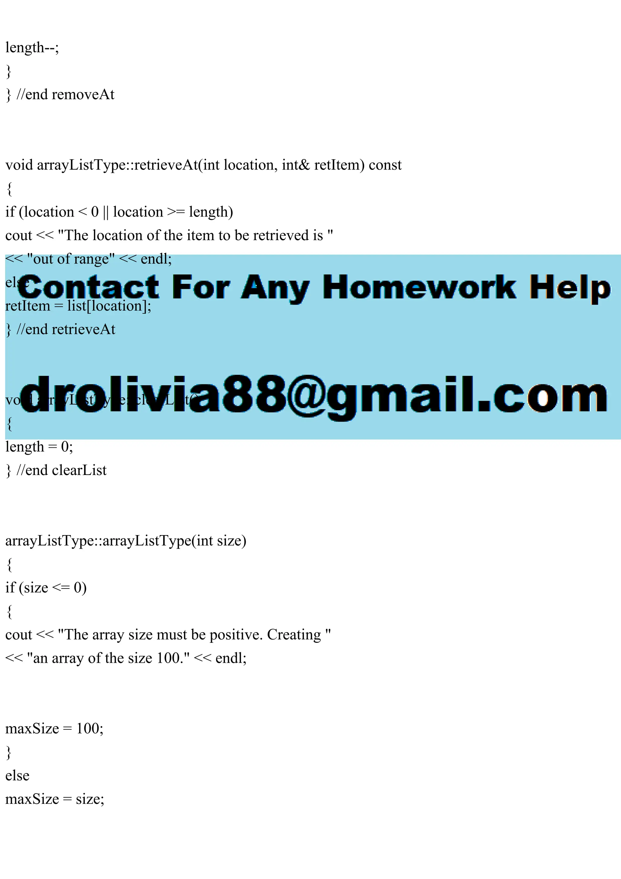 length--;
}
} //end removeAt
void arrayListType::retrieveAt(int location, int& retItem) const
{
if (location < 0 || location >= length)
cout << "The location of the item to be retrieved is "
<< "out of range" << endl;
else
retItem = list[location];
} //end retrieveAt
void arrayListType::clearList()
{
length = 0;
} //end clearList
arrayListType::arrayListType(int size)
{
if (size <= 0)
{
cout << "The array size must be positive. Creating "
<< "an array of the size 100." << endl;
maxSize = 100;
}
else
maxSize = size;
 