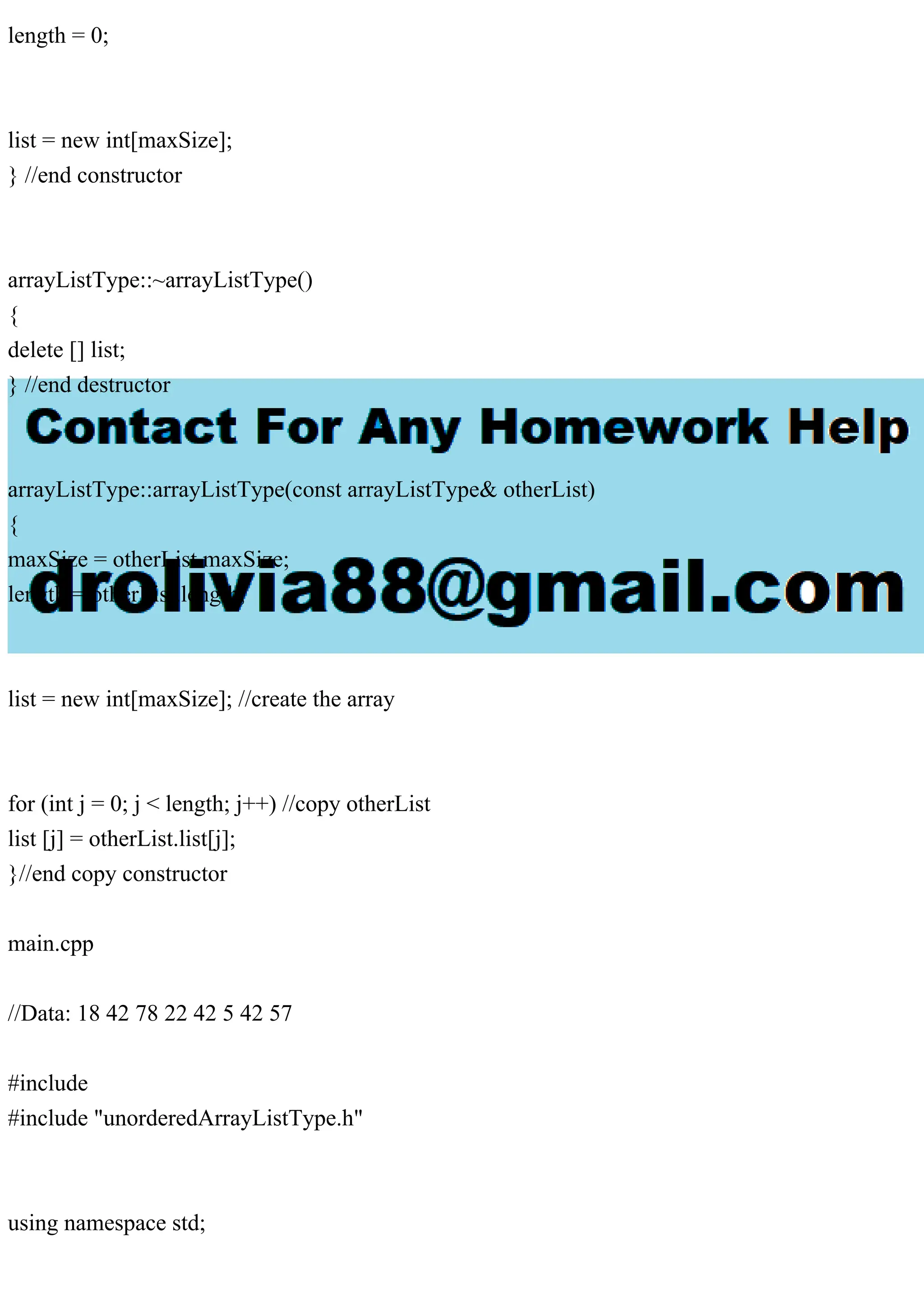 length = 0;
list = new int[maxSize];
} //end constructor
arrayListType::~arrayListType()
{
delete [] list;
} //end destructor
arrayListType::arrayListType(const arrayListType& otherList)
{
maxSize = otherList.maxSize;
length = otherList.length;
list = new int[maxSize]; //create the array
for (int j = 0; j < length; j++) //copy otherList
list [j] = otherList.list[j];
}//end copy constructor
main.cpp
//Data: 18 42 78 22 42 5 42 57
#include
#include "unorderedArrayListType.h"
using namespace std;
 