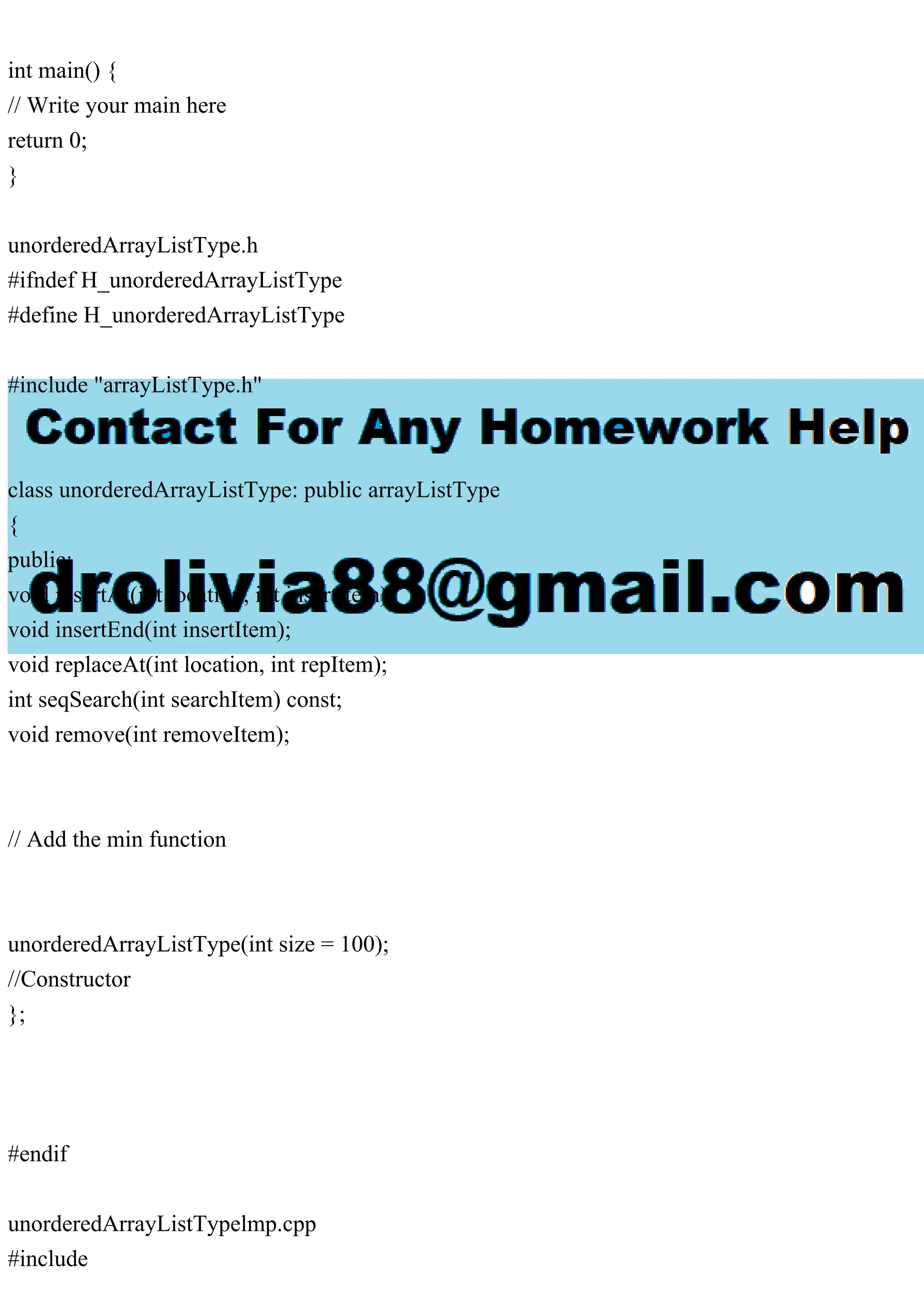 int main() {
// Write your main here
return 0;
}
unorderedArrayListType.h
#ifndef H_unorderedArrayListType
#define H_unorderedArrayListType
#include "arrayListType.h"
class unorderedArrayListType: public arrayListType
{
public:
void insertAt(int location, int insertItem);
void insertEnd(int insertItem);
void replaceAt(int location, int repItem);
int seqSearch(int searchItem) const;
void remove(int removeItem);
// Add the min function
unorderedArrayListType(int size = 100);
//Constructor
};
#endif
unorderedArrayListTypelmp.cpp
#include
 