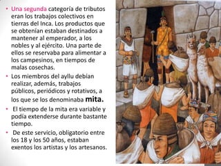• Una segunda categoría de tributos
eran los trabajos colectivos en
tierras del Inca. Los productos que
se obtenían estaban destinados a
mantener al emperador, a los
nobles y al ejército. Una parte de
ellos se reservaba para alimentar a
los campesinos, en tiempos de
malas cosechas.
• Los miembros del ayllu debían
realizar, además, trabajos
públicos, periódicos y rotativos, a
los que se los denominaba mita.
• El tiempo de la mita era variable y
podía extenderse durante bastante
tiempo.
• De este servicio, obligatorio entre
los 18 y los 50 años, estaban
exentos los artistas y los artesanos.

 