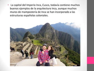 • La capital del Imperio Inca, Cusco, todavía contiene muchos
buenos ejemplos de la arquitectura Inca, aunque muchos
muros de mampostería de Inca se han incorporado a las
estructuras españolas coloniales.

 