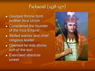 Pachacuti (1438-1471)
 Usurped throne form
brother Inca Urcon
 Considered the founder
of the Inca Empire
 Skilled warrior and chief
religious leader
 Claimed he was divine,
son of the sun
 Exercised absolute
power
 