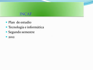 INCAF
 Plan de estudio
 Tecnología e informática
 Segundo semestre
 2012
 
