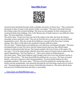 Inca Dbq Essay
Ancient Society benefited from their skills as builders and artists. In Source four, " They constructed
thousands of miles of roads to link all parts of their vast empire." This shows that South America,
Inca Empire makes fine resistant buildings. The Incas are most popular for their architecture and
constructed finely done buildings. Also, in the Western part of South America it was difficult to farm
there. The Incas had plenty of solutions.
The article states, "To get news from one end of the empire to the other, the Incas developed a
messenger system using their roads." One can see from this the Inca road system was an advanced
transportation system. This also reveals Stone Highways were part of the Inca army's winning
strategy. Since there is little land in the mountains it became difficult to plant.
The text states, "Andean farmers also battled poor soil, bad frosts, and frequent droughts." The Incas
developed breeds of crops.This shows that the Andean farmers had ways that offered simple
solutions to help protect their harvest. The Anasazi,resided in the Four Corners of the region. The
text states, "Yet in the Andes people called the Incas built a great civilization and an empire that they
named Tahuantinsuyu, "the Four Quarters of ... Show more content on Helpwriting.net ...
The article states, "Stone lined irrigation canals brought water from rivers and mountain streams to
the tops of the terraces. " The Incas faced difficult conditions for agriculture. The Incas were great
farmers, with clever solutions to their farming problems. The Incas found solutions for there
geographic problems. The source states, "The Incas solved this problem by cutting huge steps, or
terraces into the mountainside, with stonewalls that kept the soil from being swept away by wind or
rain." Terracing helped increase the amount of land that they farmed on. This shows that the Incas
had solved lot of difficult decisions that they've successfully
... Get more on HelpWriting.net ...
 