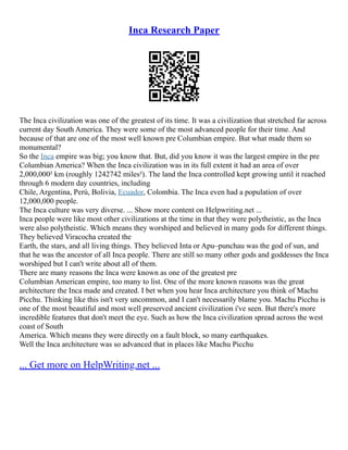 Inca Research Paper
The Inca civilization was one of the greatest of its time. It was a civilization that stretched far across
current day South America. They were some of the most advanced people for their time. And
because of that are one of the most well known pre Columbian empire. But what made them so
monumental?
So the Inca empire was big; you know that. But, did you know it was the largest empire in the pre
Columbian America? When the Inca civilization was in its full extent it had an area of over
2,000,000² km (roughly 1242742 miles²). The land the Inca controlled kept growing until it reached
through 6 modern day countries, including
Chile, Argentina, Perú, Bolivia, Ecuador, Colombia. The Inca even had a population of over
12,000,000 people.
The Inca culture was very diverse. ... Show more content on Helpwriting.net ...
Inca people were like most other civilizations at the time in that they were polytheistic, as the Inca
were also polytheistic. Which means they worshiped and believed in many gods for different things.
They believed Viracocha created the
Earth, the stars, and all living things. They believed Inta or Apu–punchau was the god of sun, and
that he was the ancestor of all Inca people. There are still so many other gods and goddesses the Inca
worshiped but I can't write about all of them.
There are many reasons the Inca were known as one of the greatest pre
Columbian American empire, too many to list. One of the more known reasons was the great
architecture the Inca made and created. I bet when you hear Inca architecture you think of Machu
Picchu. Thinking like this isn't very uncommon, and I can't necessarily blame you. Machu Picchu is
one of the most beautiful and most well preserved ancient civilization i've seen. But there's more
incredible features that don't meet the eye. Such as how the Inca civilization spread across the west
coast of South
America. Which means they were directly on a fault block, so many earthquakes.
Well the Inca architecture was so advanced that in places like Machu Picchu
... Get more on HelpWriting.net ...
 