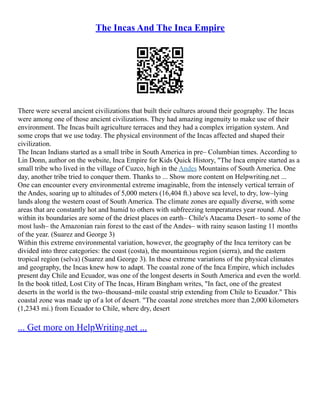 The Incas And The Inca Empire
There were several ancient civilizations that built their cultures around their geography. The Incas
were among one of those ancient civilizations. They had amazing ingenuity to make use of their
environment. The Incas built agriculture terraces and they had a complex irrigation system. And
some crops that we use today. The physical environment of the Incas affected and shaped their
civilization.
The Incan Indians started as a small tribe in South America in pre– Columbian times. According to
Lin Donn, author on the website, Inca Empire for Kids Quick History, "The Inca empire started as a
small tribe who lived in the village of Cuzco, high in the Andes Mountains of South America. One
day, another tribe tried to conquer them. Thanks to ... Show more content on Helpwriting.net ...
One can encounter every environmental extreme imaginable, from the intensely vertical terrain of
the Andes, soaring up to altitudes of 5,000 meters (16,404 ft.) above sea level, to dry, low–lying
lands along the western coast of South America. The climate zones are equally diverse, with some
areas that are constantly hot and humid to others with subfreezing temperatures year round. Also
within its boundaries are some of the driest places on earth– Chile's Atacama Desert– to some of the
most lush– the Amazonian rain forest to the east of the Andes– with rainy season lasting 11 months
of the year. (Suarez and George 3)
Within this extreme environmental variation, however, the geography of the Inca territory can be
divided into three categories: the coast (costa), the mountainous region (sierra), and the eastern
tropical region (selva) (Suarez and George 3). In these extreme variations of the physical climates
and geography, the Incas knew how to adapt. The coastal zone of the Inca Empire, which includes
present day Chile and Ecuador, was one of the longest deserts in South America and even the world.
In the book titled, Lost City of The Incas, Hiram Bingham writes, "In fact, one of the greatest
deserts in the world is the two–thousand–mile coastal strip extending from Chile to Ecuador." This
coastal zone was made up of a lot of desert. "The coastal zone stretches more than 2,000 kilometers
(1,2343 mi.) from Ecuador to Chile, where dry, desert
... Get more on HelpWriting.net ...
 