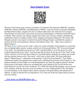 Inca Empire Essay
We know from history many various civilizations. Civilizations like Sumerian (4000 BC), Egyptian
(3000 BC), Minoan (2000 BC), and Babylonian (1700 BC). Later, the Greek civilization, throughout
the Macedonian empire, ranged as far east as northern India and as far south and west as Egypt.
Then Romans were the rulers of the whole area from Constantinopole, to Palestine and North Africa
to Britain. After centuries, the Vikings, people from what is now Norway, Sweden, and Denmark,
established colonies in northern France, Sicily, England, and Ireland. During the 13th century AD,
Mongols created a vast empire in Central Asia and the Mongol Empire controlled the expanse of
territory from the Ural mountains in Russia to the Pacific Ocean. The ... Show more content on
Helpwriting.net ...
The basis of Inca society was the "ayllu", which was a clan of families living together in a restricted
area, including leaders, priests, wizards, and the rest of the people (Rosso 122). Everyone belonged
to an "ayllu". An individual was born in an "ayllu" and died within it. Even the choice of a male
could be determined by the "ayllu". If an Inca man did not marry by the age of 20, the "head" of the
"ayllu" selected a wife for him (Inca Empire 5). For administrative purposes the empire was divided
into four regions, known as the "four suyus", with Cusco as their center. The Incas called their
empire "Tahuantinsuyu", a Quechuan word meaning "Land of the Four Quarters". They further
divided each quarter into progressively smaller units, something like provinces (Inca Empire 3). The
political situation of Inca Empire was total dictatorship by one man, the emperor (picture). He had
all the power in his hands, and he was worshiped like a god, during his life, by the citizens who
believed that he was the son of the sun (Rosso 121). When the king died his property, in turn, passed
to his relations, while his successor, took up residence in a new compound (Inca 376). The throne
was not hereditary, so the emperor had to choose someone with great military and administrative
abilities, in order to become the new king (Rosso 121). Each one of the four regions had a governor
who was a blood
... Get more on HelpWriting.net ...
 