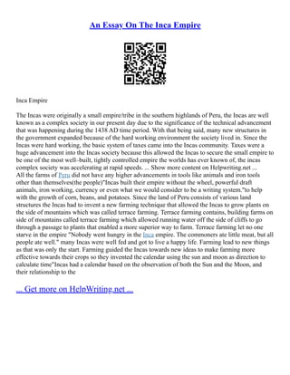 An Essay On The Inca Empire
Inca Empire
The Incas were originally a small empire/tribe in the southern highlands of Peru, the Incas are well
known as a complex society in our present day due to the significance of the technical advancement
that was happening during the 1438 AD time period. With that being said, many new structures in
the government expanded because of the hard working environment the society lived in. Since the
Incas were hard working, the basic system of taxes came into the Incas community. Taxes were a
huge advancement into the Incas society because this allowed the Incas to secure the small empire to
be one of the most well–built, tightly controlled empire the worlds has ever known of, the incas
complex society was accelerating at rapid speeds. ... Show more content on Helpwriting.net ...
All the farms of Peru did not have any higher advancements in tools like animals and iron tools
other than themselves(the people)"Incas built their empire without the wheel, powerful draft
animals, iron working, currency or even what we would consider to be a writing system."to help
with the growth of corn, beans, and potatoes. Since the land of Peru consists of various land
structures the Incas had to invent a new farming technique that allowed the Incas to grow plants on
the side of mountains which was called terrace farming. Terrace farming contains, building farms on
side of mountains called terrace farming which allowed running water off the side of cliffs to go
through a passage to plants that enabled a more superior way to farm. Terrace farming let no one
starve in the empire "Nobody went hungry in the Inca empire. The commoners ate little meat, but all
people ate well." many Incas were well fed and got to live a happy life. Farming lead to new things
as that was only the start. Farming guided the Incas towards new ideas to make farming more
effective towards their crops so they invented the calendar using the sun and moon as direction to
calculate time"Incas had a calendar based on the observation of both the Sun and the Moon, and
their relationship to the
... Get more on HelpWriting.net ...
 