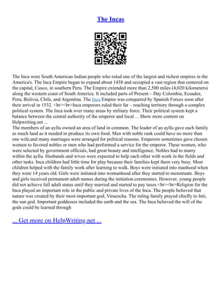 The Incas
The Inca were South American Indian people who ruled one of the largest and richest empires in the
America's. The Inca Empire began to expand about 1438 and occupied a vast region that centered on
the capital, Cusco, in southern Peru. The Empire extended more than 2,500 miles (4,020 kilometers)
along the western coast of South America. It included parts of Present – Day Colombia, Ecuador,
Peru, Bolivia, Chile, and Argentina. The Inca Empire was conquered by Spanish Forces soon after
their arrival in 1532. <br><br>Inca emperors ruled their far – reaching territory through a complex
political system. The Inca took over many areas by military force. Their political system kept a
balance between the central authority of the emperor and local ... Show more content on
Helpwriting.net ...
The members of an ayllu owned an area of land in common. The leader of an ayllu gave each family
as much land as it needed to produce its own food. Men with noble rank could have no more than
one wife,and many marriages were arranged for political reasons. Emperors sometimes gave chosen
women to favored nobles or men who had performed a service for the emperor. These women, who
were selected by government officials, had great beauty and intelligence. Nobles had to marry
within the ayllu. Husbands and wives were expected to help each other with work in the fields and
other tasks. Inca children had little time for play because their families kept them very busy. Most
children helped with the family work after learning to walk. Boys were initiated into manhood when
they were 14 years old. Girls were initiated into womanhood after they started to menstruate. Boys
and girls received permanent adult names during the initiation ceremonies. However, young people
did not achieve full adult status until they married and started to pay taxes.<br><br>Religion for the
Inca played an important role in the public and private lives of the Inca. The people believed that
nature was created by their most important god, Viracocha. The ruling family prayed chiefly to Inti,
the sun god. Important goddesses included the earth and the sea. The Inca believed the will of the
gods could be learned through
... Get more on HelpWriting.net ...
 