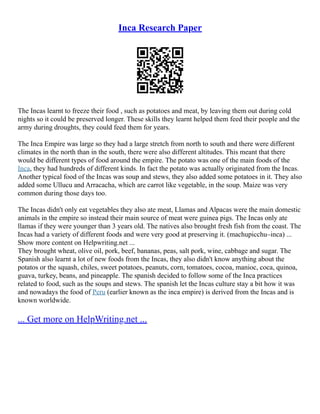 Inca Research Paper
The Incas learnt to freeze their food , such as potatoes and meat, by leaving them out during cold
nights so it could be preserved longer. These skills they learnt helped them feed their people and the
army during droughts, they could feed them for years.
The Inca Empire was large so they had a large stretch from north to south and there were different
climates in the north than in the south, there were also different altitudes. This meant that there
would be different types of food around the empire. The potato was one of the main foods of the
Inca, they had hundreds of different kinds. In fact the potato was actually originated from the Incas.
Another typical food of the Incas was soup and stews, they also added some potatoes in it. They also
added some Ullucu and Arracacha, which are carrot like vegetable, in the soup. Maize was very
common during those days too.
The Incas didn't only eat vegetables they also ate meat, Llamas and Alpacas were the main domestic
animals in the empire so instead their main source of meat were guinea pigs. The Incas only ate
llamas if they were younger than 3 years old. The natives also brought fresh fish from the coast. The
Incas had a variety of different foods and were very good at preserving it. (machupicchu–inca) ...
Show more content on Helpwriting.net ...
They brought wheat, olive oil, pork, beef, bananas, peas, salt pork, wine, cabbage and sugar. The
Spanish also learnt a lot of new foods from the Incas, they also didn't know anything about the
potatos or the squash, chiles, sweet potatoes, peanuts, corn, tomatoes, cocoa, manioc, coca, quinoa,
guava, turkey, beans, and pineapple. The spanish decided to follow some of the Inca practices
related to food, such as the soups and stews. The spanish let the Incas culture stay a bit how it was
and nowadays the food of Peru (earlier known as the inca empire) is derived from the Incas and is
known worldwide.
... Get more on HelpWriting.net ...
 