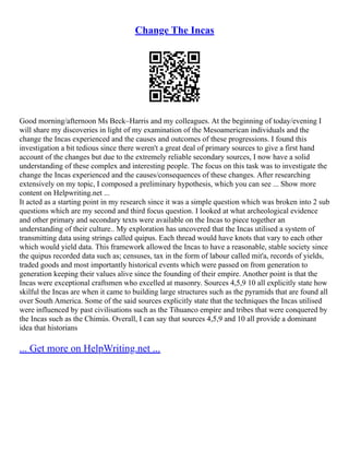 Change The Incas
Good morning/afternoon Ms Beck–Harris and my colleagues. At the beginning of today/evening I
will share my discoveries in light of my examination of the Mesoamerican individuals and the
change the Incas experienced and the causes and outcomes of these progressions. I found this
investigation a bit tedious since there weren't a great deal of primary sources to give a first hand
account of the changes but due to the extremely reliable secondary sources, I now have a solid
understanding of these complex and interesting people. The focus on this task was to investigate the
change the Incas experienced and the causes/consequences of these changes. After researching
extensively on my topic, I composed a preliminary hypothesis, which you can see ... Show more
content on Helpwriting.net ...
It acted as a starting point in my research since it was a simple question which was broken into 2 sub
questions which are my second and third focus question. I looked at what archeological evidence
and other primary and secondary texts were available on the Incas to piece together an
understanding of their culture.. My exploration has uncovered that the Incas utilised a system of
transmitting data using strings called quipus. Each thread would have knots that vary to each other
which would yield data. This framework allowed the Incas to have a reasonable, stable society since
the quipus recorded data such as; censuses, tax in the form of labour called mit'a, records of yields,
traded goods and most importantly historical events which were passed on from generation to
generation keeping their values alive since the founding of their empire. Another point is that the
Incas were exceptional craftsmen who excelled at masonry. Sources 4,5,9 10 all explicitly state how
skilful the Incas are when it came to building large structures such as the pyramids that are found all
over South America. Some of the said sources explicitly state that the techniques the Incas utilised
were influenced by past civilisations such as the Tihuanco empire and tribes that were conquered by
the Incas such as the Chimús. Overall, I can say that sources 4,5,9 and 10 all provide a dominant
idea that historians
... Get more on HelpWriting.net ...
 