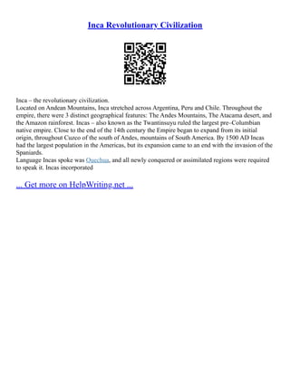 Inca Revolutionary Civilization
Inca – the revolutionary civilization.
Located on Andean Mountains, Inca stretched across Argentina, Peru and Chile. Throughout the
empire, there were 3 distinct geographical features: The Andes Mountains, The Atacama desert, and
the Amazon rainforest. Incas – also known as the Twantinsuyu ruled the largest pre–Columbian
native empire. Close to the end of the 14th century the Empire began to expand from its initial
origin, throughout Cuzco of the south of Andes, mountains of South America. By 1500 AD Incas
had the largest population in the Americas, but its expansion came to an end with the invasion of the
Spaniards.
Language Incas spoke was Quechua, and all newly conquered or assimilated regions were required
to speak it. Incas incorporated
... Get more on HelpWriting.net ...
 