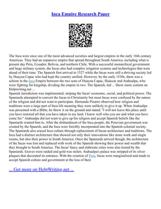 Inca Empire Research Paper
The Inca were once one of the most advanced societies and largest empires in the early 16th century
Americas. They had an expansive empire that spread throughout South America, including what is
present day Peru, Ecuador, Bolivia, and northern Chile. With a successful monarchical government
and large military system, the Incas also had complex irrigation systems and technologies that were
ahead of their time. The Spanish first arrived in 1527 while the Incas were still a thriving society led
by Huayna Capac who had kept the country unified. However, by the early 1530s, there was a
schism in the Inca Empire between the two sons of Huayna Capac, Huáscar and Atahualpa, who
were fighting for kingship, dividing the empire in two. The Spanish, led ... Show more content on
Helpwriting.net ...
Spanish Jurisdiction was implemented, striping the Incas' economic, social, and political power. The
Spaniards attempted to convert the Incas to Christianity but most Incas were confused by the nature
of the religion and did not want to participate. Hernando Pizarro observed how religion and
traditions were a large part of Inca life meaning they were unlikely to give it up. When Atahualpa
was presented with a Bible, he threw it on the ground and stated, "I will not leave this place until
you have restored all that you have taken in my land. I know well who you are and what you have
come for." Atahualpa did not want to give up his religion and accept Spanish beliefs like the
Spaniards wanted him to. After the disbandment of the Inca people, the Peruvian government was
created by the Spanish, and the Inca were forcibly incorporated into the Spanish colonial society.
The Spaniards also erased Inca culture through replacement of Incan architecture and traditions. The
Inca had a distinct architecture that showed not only their innovations like stone work and single
rooms, but also their power in South America. Once the Spaniards arrived though, the architecture
of the Incas was lost and replaced with work of the Spanish showing their power and wealth that
they brought to South America. The Incas' fancy and elaborate cities were also looted by the
Spaniards. Graves were raided and gold was stolen. Atahualpa's palace was stripped of its silver
plaques that decorated its entrance. With the creation of Peru, Incas were marginalized and made to
accept Spanish culture and government at the loss of their
... Get more on HelpWriting.net ...
 