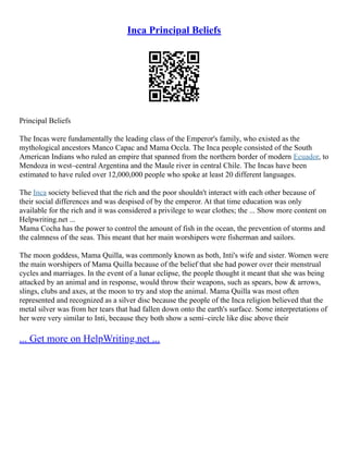 Inca Principal Beliefs
Principal Beliefs
The Incas were fundamentally the leading class of the Emperor's family, who existed as the
mythological ancestors Manco Capac and Mama Occla. The Inca people consisted of the South
American Indians who ruled an empire that spanned from the northern border of modern Ecuador, to
Mendoza in west–central Argentina and the Maule river in central Chile. The Incas have been
estimated to have ruled over 12,000,000 people who spoke at least 20 different languages.
The Inca society believed that the rich and the poor shouldn't interact with each other because of
their social differences and was despised of by the emperor. At that time education was only
available for the rich and it was considered a privilege to wear clothes; the ... Show more content on
Helpwriting.net ...
Mama Cocha has the power to control the amount of fish in the ocean, the prevention of storms and
the calmness of the seas. This meant that her main worshipers were fisherman and sailors.
The moon goddess, Mama Quilla, was commonly known as both, Inti's wife and sister. Women were
the main worshipers of Mama Quilla because of the belief that she had power over their menstrual
cycles and marriages. In the event of a lunar eclipse, the people thought it meant that she was being
attacked by an animal and in response, would throw their weapons, such as spears, bow & arrows,
slings, clubs and axes, at the moon to try and stop the animal. Mama Quilla was most often
represented and recognized as a silver disc because the people of the Inca religion believed that the
metal silver was from her tears that had fallen down onto the earth's surface. Some interpretations of
her were very similar to Inti, because they both show a semi–circle like disc above their
... Get more on HelpWriting.net ...
 