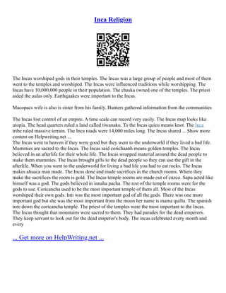 Inca Religion
The Incas worshiped gods in their temples. The Incas was a large group of people and most of them
went to the temples and worshiped. The Incas were influenced traditions while worshipping. The
Incas have 10,000,000 people in their population. The chaska owned one of the temples. The priest
aided the aulas only. Earthquakes were important to the Incas.
Macopacs wife is also is sister from his family. Hunters gathered information from the communities
The Incas lost control of an empire. A time scale can record very easily. The Incas map looks like
utopia. The head quarters ruled a land called tiwanaku. To the Incas quieu means knot. The Inca
tribe ruled massive terrain. The Inca roads were 14,000 miles long. The Incas shared ... Show more
content on Helpwriting.net ...
The Incas went to heaven if they were good but they went to the underworld if they lived a bad life.
Mummies are sacred to the Incas. The Incas said corichaanh means golden temples. The Incas
believed in an afterlife for their whole life. The Incas wrapped material around the dead people to
make them mummies. The Incas brought gifts to the dead people so they can use the gift in the
afterlife. When you went to the underworld for living a bad life you had to eat rocks. The Incas
makes ahuaca man made. The Incas done and made sacrifices in the church rooms. Where they
make the sacrifices the room is gold. The Incas temple rooms are made out of cuzco. Sapu acted like
himself was a god. The gods believed in innaha pacha. The rest of the temple rooms were for the
gods to use. Coricancha used to be the most important temple of them all. Most of the Incas
worshiped their own gods. Inti was the most important god of all the gods. There was one more
important god but she was the most important from the moon her name is mama quilla. The spanish
tore down the coricancha temple. The priest of the temples were the most important to the Incas.
The Incas thought that mountains were sacred to them. They had parades for the dead emperors.
They keep servant to look out for the dead emperor's body. The incas celebrated every month and
every
... Get more on HelpWriting.net ...
 