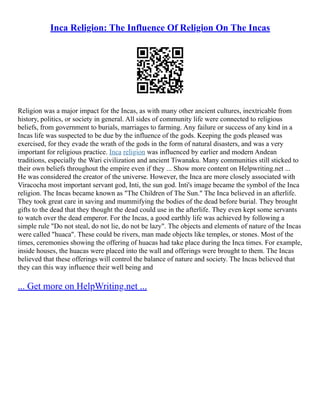 Inca Religion: The Influence Of Religion On The Incas
Religion was a major impact for the Incas, as with many other ancient cultures, inextricable from
history, politics, or society in general. All sides of community life were connected to religious
beliefs, from government to burials, marriages to farming. Any failure or success of any kind in a
Incas life was suspected to be due by the influence of the gods. Keeping the gods pleased was
exercised, for they evade the wrath of the gods in the form of natural disasters, and was a very
important for religious practice. Inca religion was influenced by earlier and modern Andean
traditions, especially the Wari civilization and ancient Tiwanaku. Many communities still sticked to
their own beliefs throughout the empire even if they ... Show more content on Helpwriting.net ...
He was considered the creator of the universe. However, the Inca are more closely associated with
Viracocha most important servant god, Inti, the sun god. Inti's image became the symbol of the Inca
religion. The Incas became known as "The Children of The Sun." The Inca believed in an afterlife.
They took great care in saving and mummifying the bodies of the dead before burial. They brought
gifts to the dead that they thought the dead could use in the afterlife. They even kept some servants
to watch over the dead emperor. For the Incas, a good earthly life was achieved by following a
simple rule "Do not steal, do not lie, do not be lazy". The objects and elements of nature of the Incas
were called "huaca". These could be rivers, man made objects like temples, or stones. Most of the
times, ceremonies showing the offering of huacas had take place during the Inca times. For example,
inside houses, the huacas were placed into the wall and offerings were brought to them. The Incas
believed that these offerings will control the balance of nature and society. The Incas believed that
they can this way influence their well being and
... Get more on HelpWriting.net ...
 