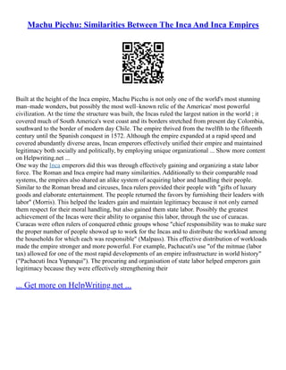 Machu Picchu: Similarities Between The Inca And Inca Empires
Built at the height of the Inca empire, Machu Picchu is not only one of the world's most stunning
man–made wonders, but possibly the most well–known relic of the Americas' most powerful
civilization. At the time the structure was built, the Incas ruled the largest nation in the world ; it
covered much of South America's west coast and its borders stretched from present day Colombia,
southward to the border of modern day Chile. The empire thrived from the twelfth to the fifteenth
century until the Spanish conquest in 1572. Although the empire expanded at a rapid speed and
covered abundantly diverse areas, Incan emperors effectively unified their empire and maintained
legitimacy both socially and politically, by employing unique organizational ... Show more content
on Helpwriting.net ...
One way the Inca emperors did this was through effectively gaining and organizing a state labor
force. The Roman and Inca empire had many similarities. Additionally to their comparable road
systems, the empires also shared an alike system of acquiring labor and handling their people.
Similar to the Roman bread and circuses, Inca rulers provided their people with "gifts of luxury
goods and elaborate entertainment. The people returned the favors by furnishing their leaders with
labor" (Morris). This helped the leaders gain and maintain legitimacy because it not only earned
them respect for their moral handling, but also gained them state labor. Possibly the greatest
achievement of the Incas were their ability to organise this labor, through the use of curacas.
Curacas were often rulers of conquered ethnic groups whose "chief responsibility was to make sure
the proper number of people showed up to work for the Incas and to distribute the workload among
the households for which each was responsible" (Malpass). This effective distribution of workloads
made the empire stronger and more powerful. For example, Pachacuti's use "of the mitmae (labor
tax) allowed for one of the most rapid developments of an empire infrastructure in world history"
("Pachacuti Inca Yupanqui"). The procuring and organisation of state labor helped emperors gain
legitimacy because they were effectively strengthening their
... Get more on HelpWriting.net ...
 