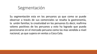 Segmentación
Su segmentación esta en los peruanos ya que como se puede
observar a través de sus comerciales se resalta la gastronomía,
la unión familiar, la creatividad en los peruanos Es decir, reafirma
valores positivos de los peruanos y esto ha logrado que pueda
posicionarse en el mercado peruano como las mas vendida a nivel
nacional, ya que supera en ventas a Coca Cola.
 