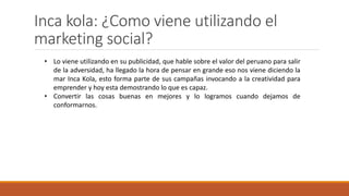 Inca kola: ¿Como viene utilizando el
marketing social?
• Lo viene utilizando en su publicidad, que hable sobre el valor del peruano para salir
de la adversidad, ha llegado la hora de pensar en grande eso nos viene diciendo la
mar Inca Kola, esto forma parte de sus campañas invocando a la creatividad para
emprender y hoy esta demostrando lo que es capaz.
• Convertir las cosas buenas en mejores y lo logramos cuando dejamos de
conformarnos.
 