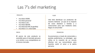 Las 7’s del marketing
PRODUCTO
• Inca Kola 192ML
• Inca Kola personal
• Inca Kola 2.25 L
• Inca Kola 500 ML
• Inca Kola 625 ML (la gordita)
• Inca Kola 1.5 L retornable
PRECIO
El precio de este producto es
accesible para el mercado peruano
y es similar a sus competidores en
el mismo mercado.
PROMOCION
PLAZA
Inka kola distribuye sus productos de
manera indirecta ya que en la mayoría
de casos abastece a tiendas y a
restaurantes para que mediante estos
llegue al consumidor
Se promociona a través de comerciales y
paneles publicitarios. La estrategia que
utiliza es la creación de un vinculo
efectivo con sus consumidores para
hacerles sentir el amor a la patria
peruana.
 
