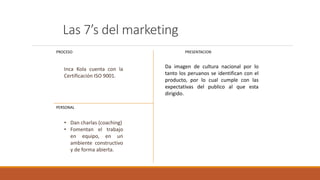 Las 7’s del marketing
PROCESO
PERSONAL
PRESENTACION
Da imagen de cultura nacional por lo
tanto los peruanos se identifican con el
producto, por lo cual cumple con las
expectativas del publico al que esta
dirigido.
Inca Kola cuenta con la
Certificación ISO 9001.
• Dan charlas (coaching)
• Fomentan el trabajo
en equipo, en un
ambiente constructivo
y de forma abierta.
 