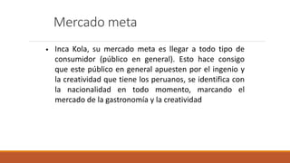 Mercado meta
• Inca Kola, su mercado meta es llegar a todo tipo de
consumidor (público en general). Esto hace consigo
que este público en general apuesten por el ingenio y
la creatividad que tiene los peruanos, se identifica con
la nacionalidad en todo momento, marcando el
mercado de la gastronomía y la creatividad
 