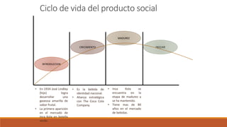Ciclo de vida del producto social
INTRODUCCION
MADUREZ
CRECIMIENTO DECLIVE
• En 1934 José Lindley
(hijo) logra
desarrollar una
gaseosa amarilla de
sabor frutal.
• La primera aparición
en el mercado de
Inca Kola en botella
verde.
• Inca Kola se
encuentra en la
etapa de madurez y
se ha mantenido.
• Tiene mas de 80
años en el mercado
de bebidas.
• Es la bebida de
identidad nacional.
• Alianza estratégica
con The Coca Cola
Company.
 