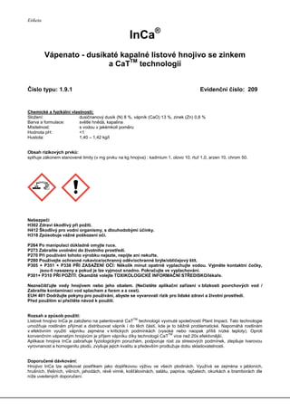 Etiketa
InCa®
Vápenato - dusíkaté kapalné listové hnojivo se zinkem
a CaTTM
technologií
Číslo typu: 1.9.1 Evidenční číslo: 209
Chemické a fyzikální vlastnosti:
Složení: dusičnanový dusík (N) 8 %, vápník (CaO) 13 %, zinek (Zn) 0,8 %
Barva a formulace: světle hnědá, kapalina
Mísitelnost: s vodou v jakémkoli poměru
Hodnota pH: <1
Hustota: 1,40 – 1,42 kg/l
Obsah rizikových prvků:
splňuje zákonem stanovené limity (v mg prvku na kg hnojiva) : kadmium 1, olovo 10, rtuť 1,0, arzen 10, chrom 50.
Nebezpečí
H302 Zdraví škodlivý při požití.
H412 Škodlivý pro vodní organismy, s dlouhodobými účinky.
H318 Způsobuje vážné poškození očí.
P264 Po manipulaci důkladně omyjte ruce.
P273 Zabraňte uvolnění do životního prostředí.
P270 Při používání tohoto výrobku nejezte, nepijte ani nekuřte.
P280 Používejte ochranné rukavice/ochranný oděv/ochranné brýle/obličejový štít.
P305 + P351 + P338 PŘI ZASAŽENÍ OČÍ: Několik minut opatrně vyplachujte vodou. Vyjměte kontaktní čočky,
jsou-li nasazeny a pokud je lze vyjmout snadno. Pokračujte ve vyplachování.
P301+ P310 PŘI POŽITÍ: Okamžitě volejte TOXIKOLOGICKÉ INFORMAČNÍ STŘEDISKO/lékaře.
Neznečišťujte vody hnojivem nebo jeho obalem. (Nečistěte aplikační zařízení v blízkosti povrchových vod /
Zabraňte kontaminaci vod splachem z farem a z cest).
EUH 401 Dodržujte pokyny pro používání, abyste se vyvarovali rizik pro lidské zdraví a životní prostředí.
Před použitím si přečtěte návod k použití.
Rozsah a způsob použití:
Listové hnojivo InCa je založeno na patentované CaT
TM
technologii vyvinuté společností Plant Impact. Tato technologie
umožňuje rostlinám přijímat a distribuovat vápník i do těch částí, kde je to běžně problematické. Napomáhá rostlinám
v efektivním využití vápníku zejména v kritických podmínkách (vysoké nebo naopak příliš nízké teploty). Oproti
konvenčním vápenatým hnojivům je příjem vápníku díky technologii CaT
TM
více než 20x efektivnější.
Aplikace hnojiva InCa zabraňuje fyziologickým poruchám, podporuje růst za stresových podmínek, zlepšuje tvarovou
vyrovnanost a homogenitu plodů, zvyšuje jejich kvalitu a především prodlužuje dobu skladovatelnosti.
Doporučené dávkování:
Hnojivo InCa lze aplikovat postřikem jako doplňkovou výživu ve všech plodinách. Využívá se zejména v jabloních,
hrušních, třešních, višních, jahodách, révě vinné, košťálovinách, salátu, paprice, rajčatech, okurkách a bramborách dle
níže uvedených doporučení.
 