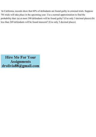 In California, records show that 60% of defendants are found guilty in criminal trials. Suppose
701 trials will take place in the upcoming year. Use a normal approximation to find the
probability that: (a) at most 398 defendants will be found guilty? (Use only 3 decimal places) (b)
less than 269 defendants will be found innocent? (Use only 3 decimal places)
 