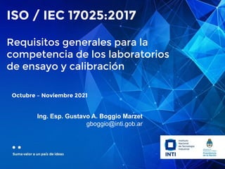 Octubre – Noviembre 2021
Ing. Esp. Gustavo A. Boggio Marzet
gboggio@inti.gob.ar
ISO / IEC 17025:2017
Requisitos generales para la
competencia de los laboratorios
de ensayo y calibración
 