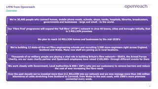 2
LFFN from Openreach
Overview
We’re 30,400 people who connect homes, mobile phone masts, schools, shops, banks, hospitals, libraries, broadcasters,
governments and businesses - large and small - to the world.
Our ‘Fibre First’ programme will expand the ‘full fibre’ (FTTP*) network in circa 40 towns, cities and boroughs initially, that
is 3 MILLION premises
We plan to reach 10 MILLION homes and businesses by the mid-2020’s
We’re building 12 state-of-the-art fibre engineering schools and recruiting 3,500 more engineers right across England,
Scotland and Wales. Many new staff are joining us in rural locations.
Thousands of ex-military people are playing a vital role in building Britain’s fibre network— SSAFA, the Armed Forces
Charity, are our main charity partner and Openreach employees have raised £100,000+ through different events for them
We work closely with Government, Local Authorities & 600+ ISP’s (who are our customers) to remove barriers and reduce
the cost of ever increasing the fibre reach
Over the past decade we’ve invested more than £11 BILLION into our network and we now manage more than 160 million
kilometres of cable stretching from Scotland to Cornwall, from Wales to the east coast, with 1000’s more premises
connected every week.
 