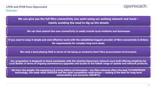 3
LFFN and FFIB from Openreach
Overview
We can give you the full fibre connectivity you want-using our existing network and ducts –
mainly avoiding the need to dig up the streets
We can then extend this new connectivity to easily include local residents and businesses
If you want to keep it simple and cost-effective-work with the established biggest provider of fibre connectivity in Britain.
No requirements for complex long term deals.
We need a level playing field in terms of not being an exclusive Dark Fibre procurement environment.
Our proposition is designed to blend seamlessly with the existing Openreach network once built offering simplicity for
Local Bodies in terms of ongoing maintenance/upgrades and access to the fullest range of speeds and network products.
We have the people, the experience & a long history of innovation - our fibre network offers the best FUTUREPROOF
technology, the most retail CHOICES and the most competitive retail prices — making it the best for long-term
sustainability and economic GROWTH.
 