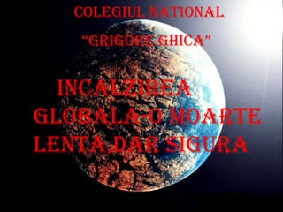 Colegiul National “ Grigore Ghica” Incalzirea globala-o moarte lenta,dar sigura 