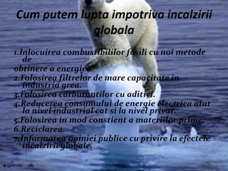 09.12.2015 20:14:23 23
Cum putem lupta impotriva incalzirii
globala
1.Inlocuirea combustibililor fosili cu noi metode
de
obtinere a energiei.
2.Folosirea filtrelor de mare capacitate in
industria grea.
3.Folosirea carburantilor cu aditivi.
4.Reducerea consumului de energie electrica atat
la nivel industrial cat si la nivel privat.
5.Folosirea in mod constient a materiilor prime.
6.Reciclarea.
7.Informarea opiniei publice cu privire la efectele
incalzirii globale.
 