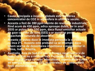 • Cauza principala a incalzirii globale este cresterea
concentratiei de CO2 in atmosfera in ultimele secole.
• Aceasta a fost de 280 ppm inainte de revolutia industriala,
fiind acum de 430 ppm, adica aproape dubla, iar in anul
2035 ar putea fi de 550 ppm, daca fluxul emisiilor actuale
de gaze cu efect de sera (GES) s-ar mentine peste
capacitatea naturala de absorbtie.
• Aceasta ar putea duce in imediata perioada la o crestere
cu inca 2°C. Aceasta este probabil sa se intample daca
tinem seama de dezvoltarea impetioasa a economiilor in
China, India, Brazilia,
• Australia, Asia de Sud-Est sau in Europa rasariteana si de
faptul ca SUA nu a ratificat inca Protocolul de la Kyoto, in
timp ce utilizarea surselor inlocuitoare regenerabile curate
de energie si retinerea CO2 la centralele pe combustibili
fosili avanseaza greu.09.12.2015 20:14:23 3
 