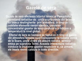 Gazele de sera
Gazele de sera afecteaza bilantul termic al Pamantului,
permitand radiatiilor de unda scurta venite din exterior
sa treaca nestingherite prin atmosfera, in timp ce
celelalte elemente raman identice, cresterea
concentratiei gazelor de sera conduce la o ridicare a
temperaturii la nivel global.
Efectul de sera se bazeaza pe faptul ca in timp ce gazele
din atmosfera terestra sunt transparente la radiatia venita
de la Soare, unele dintre ele absorb radiatia termica
emisa pe suprafata Terrei. Aceasta interactiune radiativa
conduce la incalzirea gazelor respective si, ca urmare,
ele insele reemit caldura in toate directiile.
09.12.2015 20:14:23 4
 