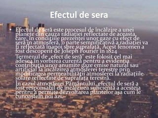 Efectul de sera
• Efectul de seră este procesul de încălzire a unei
planete din cauza radiaţiei reflectate de aceasta,
care, în condiţiile prezenţei unor gaze cu efect de
seră în atmosferă, o parte semnificativă a radiaţiei va
fi reflectată înapoi spre suprafaţă. Acest fenomen a
fost descoperit de Joseph Fourier în 1824
Termenul de „efect de seră” este folosit cel mai
adesea în vorbirea curentă pentru a evidenţia
contribuţia unor anumite gaze emise natural sau
artificial la încălzirea atmosferei terestre prin
modificarea permeabilităţii atmosferei la radiaţiile
solare reflectate de suprafaţa terestră.
În cazul atmosferei Pământului, efectul de seră a
fost responsabil de încălzirea suficientă a acesteia
pentru a permite dezvoltarea plantelor aşa cum le
cunoaştem noi azi.
09.12.2015 20:14:23 5
 