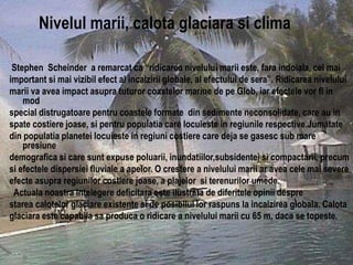 Stephen Scheinder a remarcat ca “ridicarea nivelului marii este, fara indoiala, cel mai
important si mai vizibil efect al incalzirii globale, al efectului de sera”. Ridicarea nivelului
marii va avea impact asupra tuturor coastelor marine de pe Glob, iar efectele vor fi in
mod
special distrugatoare pentru coastele formate din sedimente neconsolidate, care au in
spate costiere joase, si pentru populatia care locuieste in regiunile respective.Jumatate
din populatia planetei locuieste in regiuni costiere care deja se gasesc sub mare
presiune
demografica si care sunt expuse poluarii, inundatiilor,subsidentei si compactarii, precum
si efectele dispersiei fluviale a apelor. O crestere a nivelului marii ar avea cele mai severe
efecte asupra regiunilor costiere joase, a plajelor si terenurilor umede.
Actuala noastra intelegere deficitara este ilustrata de diferitele opinii despre
starea calotelor glaciare existente si de posibilul lor raspuns la incalzirea globala. Calota
glaciara este capabila sa produca o ridicare a nivelului marii cu 65 m, daca se topeste.
09.12.2015 20:14:23 7
Nivelul marii, calota glaciara si clima
 