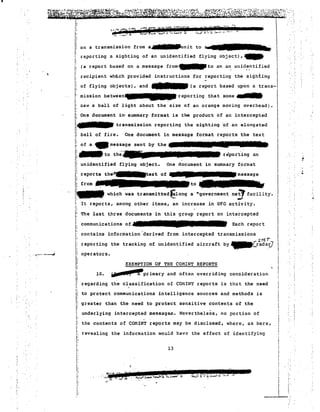I 
. .. '. 
.. . 1- .. • ., I " •.••••. •J .; ':, :.: :_-~ ., ':,.. .• 
II 
I' .~ ,"-1.:- .'" . - -. r-~ ·,,·iit ') 2 I, I"'" f""~ ~'? e'~'''''' it..... 'f''! "'"...".. 'j I'. · · . 
I 
!i on atr.nsm~s~o: fro~:-:~~;;;":it t~- 
I: 
j: 
i: I, recipient whli.ch provided instructions for reporting 
I: 
j1 of flying objects), and 
reporting a sighting of an unidentified flying object),~ 
(a report based on a message from'-'to an a~ unidentified 
mission between_reporting that some .. 
:>aw a ball of light about the size of an orange moving overhead). 
I:I: One document in· summary format is the product of an inteI;cepted 
I: 
transmission reporting the sighting of an elongated 
HI! ball of fire. One document in message format reports the text 
I: of a _message sent by the . 
l:....to the' 
reporting an 
i1: Il unidentified fre"flying object. 
One document in summary format 
i: reports th~text 
m , . which was transmitted&lOng a Ugovernment ne~ facility. 
1: act~ity. 
It reports, among other items, -:n increase in UFO I~ The last three documents in this group report on intercepted 
I: I' communications of••••• 
Each report 
I. 
:: contains information 'derived 
I: 
I: 
i. n operators. 
Ii 
Ii 
i: 
Ij!. regarding the classification of CmlIN'r reports is tha t the need 
II 
I 
the sighHng " 
(a report based upon a trans-. 
from intercepted transmissions 
SrE;T 
aircraft by ~Crada~ 
reporting the tracking of unidentified 
EXEMPTION OF THE COMINT REPORTS 
10. '-iE, 6) Pprimary and often overriding consideration 
, 
""'''''''''''- 
II to protect communications intelligence sources and methods is 
I: 
greater than the need to protect sensitive contents of the 
i 
underlying intercepted message$. Nevertheless, no portion of 
j; 
j; 
I' 
I: 
the contents of COMINT reports may be disclosed, where, as here, 
revealing the information would have the effect of identifying rI 
13 
I: 
....m.'..... .'1,0,.. TF -".,.._:.,.1."_',6IlI'';~~I' i ?J fi T ..."..,. ...... ",- ...~~ II _,T .:..... . 
~ 
I· 
i: 
I: 
I: 
I~r 
:: 
j: 
i: 
I' 
i: 
 