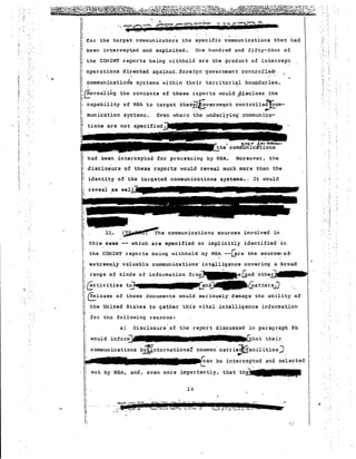 £or the target communicat6rs the specific communications that had 
" been intercep~ed and exp1oLted. One hundred and fifty-four of 
-: the CONINT reports being 'lithheld are the product of intercept 
operations directed against_foreign' government controrl~~ " " 
ccmmunLca t Lcrls systems within their territorial boundar Le s , 
1:: ;i cIn:evea1'·:1l.ng the 
con ten ts of these r cpo r ts ~ould }i;is'close the 
I; I ,.-. .- 
capabil i ty of NSA to 
target thes!1~vernme.nt'controlle~om- 
Even where the .underlying commun Ica- 
l'munication systems. 
Hons 
1 
I' 
I; 
;.-0. , 
'. 
had been intercepted ,£or proces~ing by NSA. Moreover, the 
disclosure of these reports would reveal much more than the 
identity of the targeted communications systems •., It ~ould 
11. communication~ sources involved in 
~ctiViti~s ~n~Glatter.s.J ,,! 
; til l' • gl : melease of these d ocumen cs would seriously damage the ability of 
I:C 
n the United States ~o gather this vital "intelligence information 
I'!, for the following reasons: 
I~ 
a) Disclosure'of the report diSCUSsed in paragraph 9b 
would infor~. I I'lm U:hat their 
communications b~nternationat common' carrie~acilitiesJ 
- .e. 
"1I1I~~an be intercepted and selected 
out by NSA, and, even more importantly, that th~ 
, .' • 
14 
reveal as 
I,:: 
I! 
II:: this case -- which are specified or implicitly identified in 
" r:. 
I the CO!'lINT repor ts being d thheld by NS~ --L,E-re· the s~urC'e:of" I 
I extremel~ valuable. communications' illt~ligence covering a broad ' .. 
l~ range of kinds of information fro~e&ndothe~ 
 
v . 
 