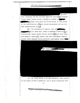 (lbl' The 70 
ta.rnu fne at issue here, based on messages transmitt~d~;ia 
:J~, 
international common access carrier facilitii.~~OUld also reveal 
this Agency's capac I tiJ:o select from such in tercepted communi-cc~ 
tions those messages having potenti~l intelligence value.___ 
i; 
l : 
j; 
I,i 
more, revealing the NSi intercept cpe r a t i.on <:!.g<lin:::;ll~e" in::eJi:1a- 
II I I: tional commo~ access carrier rout.~Ghi':h yielded,th~ 
!:'-fessage could :ause ~;le un i ted sr a tez to lose acce s s 
i: to the communication.:; oiJ~her foreign governments who use tlElt 
!: -'''-~ 
i same communications rOllt~ 
Ii l: 
j 
!: ~ ; 
(c) As I h~ve stated in my open affidavit, when ale~ted 
to the extent of NS~'s capability, and if given information from 
15 
I 
i: 
I: I; 
"Ii 
 