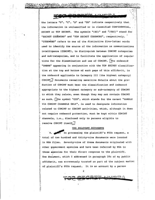 'I 
iiII 
.. ..: ',:,.~' ';~. 
'...:.'. .:"'.1".,; . '," : ... 
.... 
Ii The letters "U", "C", "s" and "TS" indicate respectively that 
.Ii' i; 
1 
11, 
the information is unclassified or is classified CONFIDENTIAL, 
The symbols "(SC)" and ~(TSC)" stand for 
SECRET or TOP SECRET• 
"SECRET CODE~iORD" and "TOP SECRET CODEWORD",' respectively. 
"CODEWORD" refers to one of the distinctive five-letter words 
, 
used to identify the source of the information as communications 
intelligence (COMINT), to distinguish between COMINT categories 
and sub-categories, and to facilitate the application of regula­rl 
tions for the dissemination and use of COMINT. ~he codeword 
1 "UMBRA" appearing in conjunction with the TOP SECRET classifica­tion 
at the top and bottom of each page of this affidavit, is 
i: 
the codeword applicable to Category III (the highest category) 
COMIN~ Documents revealing sensitive details about the pro­duction 
of COMINT must bear the classification and codeword 
appropriate to the highest category or sub-category of COMINT 
to which they relate, even though they may not contain COMINT 
as such. G'he symbol "CCO", which stands for the caveat "HANDLE 
VIA COMINT CHANNELS ONLY", is used to designate information 
related to COMINT or COMINT activities, which, although it does 
not require codeword protection, must be kept within COMINT 
channels, i.e., disclosed only to persons eligible to 
receive COMINT itself~ 
THE RELEVANT DOCUMENTS 
'~.~In processing the plaintiff's FOIA request, a 
total of two hundred and thirty-nine documents were located 
in NSA files. Seventy-nine of these documents originated with 
other 9Qvernment agencies and have been referred by NSA to 
those agencies for their direct response to the plaintiff. 
affidavit, was erroneously tr~ated as part of the subject matter 
• 
of plaintiff's FOIA request. It is an account by a person 
2 
I 
One document, which I addressed in paragraph 20c of my public 
uII 
! 
,- I' 
"I! 
" 
" 11 
I: I: 
I:, 
".;., 
!,'. 
I. I! 
I; 
!: r 
I! 
!! 
I.'' "i: 
Ii 
Ii ,: 
p 
11 
Ii 
Ii 
Ii 
I-', 
Ii 
"Ii 
1 
Hu 
Ii 
i' t. 
II 
F 
 