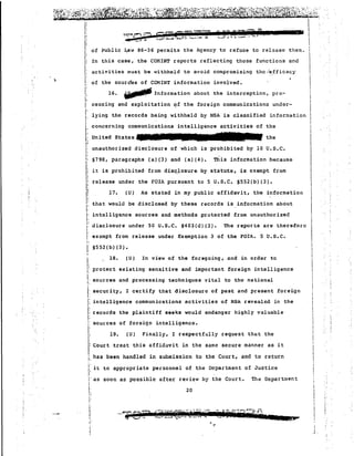 ~~'~:~I' ':.:;.~l::~~~ .:; :~;;;:.:~~~rq~ti:i~;~:.~~: ~~~:f..~::' '~;,;'~i,;:;~ii;:: ~~~~.k~~ ~.:..:~~~A~ ~:::{~·~~~r:!'~?;~~~~ ..;~::~~~t:ts~.::~t~~~~~~l/~tJ~t~; ..:.~~~".".:, ~~:~ . ;;J.~~~"~~':i:1"5*tii*"W·~~.s-d'··A'g}.;,~~·@Jiih't;·~A:-s '·-9;"j,,.q&'''''~t~·it·; '4~:~;j;,,·t ¥i;';:a~~...., 
" concerning communications intelligence activities of the i 
, I 
1 United States the I 
rS552(b)(3). 
!' 
I,:. 
I. 
I. 
L 
18. (U) In view of the foregoing, and in order to 
protect existing sensitive and important foreign intelligence 
sources and processing techniques vital to the national 
I: security, I certify that disclosure of past and present foreign 
, 
i: "  
I,; ?"~~~Q G fC giii]P -:"' '"1'' U99.W(~7'.RJii & • i , ..... ..;d, ::0, .. "~.....' ,. ,-_........ ..... _ ... v u • '-'"' I 
'Ii o f PublJ.·c Law -8·...6:36 permJ. .ts the Agency. t 0 ref use t 0 re1case tl1em. 'I ,;  
Ii In this case, the COMINT reports reflecting those functions and I 
I; activities must be withheld to avoid compromising the ";~,fficac~.. , 
!: of the sourc'es of CONINT information involved. I 
I: ! 
:' 16. ill/J'" Information about the interception, pro- i 
I! 1 L cessing and exploitation C?f the foreign communications under- I 
I!'' lying the records being wi thheld by NSA is classified information II 
 
I,:" unauthorized disclosure of which is prohibited by 16 U.S.C. I 
S798, paragraphs (a)(3) and (a) (4). This information because II;i I it is prohibited from disc;.losure by statute, is exempt from I 
,; release under the FOIA pursuant to 5 U.S.C. §552(b)(3). I' II!i 17. (U) As stated in my public affidavit, the information I 
,; I 
r that would be disclosed by these records is information about i 
I: intt!lligence sources and methods protected from unauthorized ' 
i",;', disclosure under 50 U.S.C. 5403(d) (3). The reports are therefore Iii, 
exempt from release under Exemption 3 of the FOIA. 5 U.S.C. 
i 
II!IiI 
j!I 
· ... 
I: intolligence communications activities of NSA reveal€d in the 
I! records the plaintiff seeks would endanger highly valuable I; 
:: sourcea of foreign intelligence. 
I,; 19. (U) Finally, I respectfully request that the 
I: Court treat this affidavit in the same secure manner as it 
j; has been handled in submission to the Court, and to return 
j: it to appropriate personnel of the Department of Justice 
I' 
!' as soon as possible after review by the Court. The Department 
i 
"[: 20 
I 
' 
j' 
! 
j' 
1 
..~ i 
.i 
 