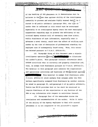 of the handling of UFO phenomena uS it demonstrates what he 
believe,s is the rIess than optimum ability of the intelligence .  
community to process and evaluate highly unusual dat~ As I 
stated in mt public affidavit (paragraph 20b), the type of 
candor that is reflected in this record must be encouraged 
especially in an intelligence Agency where the most meaningful 
suggestions regarding ways to promote the efficiency of the 
critical Agency mission will of necessity come from within. 
Public disclosure of such information, especially when it 
advances a novel theory, could have the effect of stifling such 
candor by the risk of diminutiOn of professional standing the 
employee runs if subsequently found wrong. Thus, this matter 
" 
., .. 
-; 
" 
.) . 
- :~:.: : .. 
_iiRA . .:.-... '" 
~a?p'"j.'r~t:":...~... '["~. ~_.~.- ~~ --~ .P ~ -..-.. 
was deleted pursuant to 5 U.S.C. §552(b)(5). 
(2) Paragrriph thre~ of this document uses a signals 
intelligence operation ~~insiJ to illustrate 
the ~uthor's point. This paragraph contains information abou~ 
SIGINT activities that is currently and properly classified and, 
thus, is exempt from disclosure pursuant to 5 U.S.C. 5552(b)(l). 
The material in this paragraph also concerns the organization 
and operational activities and functions of NSAGiirected agains!j 
This material is exempt from disclosure uncer 
5.U.S.C. S552(b)(3) which exempts from release under the FOIA 
matters specifically exempted from disclosure by another statute. 
As noted in paragraph 20, sub-paragraph b of my public affidavit, 
!i 
I 
I 
II 
II 
iI 
, '1 
i 
Ii 
Ii 
III'1: 
~ 
1 n 
l! 
IIiII 
II 
Ii 
II 1.,, 
I' I:I; 
,~ :. 
; 
I: 
Ii 
i: 
"i! ,, 
'f,l.. 
"I 
I' I: 
"rI 
i 
I 
~... 
:; Public Law 86-36 pr.ovides that no law shall be construed to I'I: require disclosure of the org,mization or any function of the 
NSA or any information with respect to activities thereof. 
,., (3) Paragraph four of the memorandum states the 
I; conclusions and recommenda tions of the au thor. 
of the ability of the Agency employees to deal with unusual 
phenomena it is not responsive to the pluintiff's request 
, :. 
'lhile it talkS 
4 
11 
I' !~ 
1 
Ii 
"I; 
I' 
! 
I, 
1 
"; 
.. .. 
 