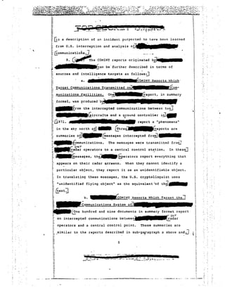 !0::;; a description of an incident purported to have beon Le a r ned  
I from U.S. interception and analysis 
I~ommunicatiohs:.1 , 
I; 8. G"'~he C01HNT reports originated bV~:1iI7'1 . • • • • 
Ii~an be' further described in terms of 
r: sources and intelli9:nce ~argets as fOl~o~siJ 
ii a. I? mEr, ElF COMIN'r Reports tvhich-' 
ll:! _Tar-get Communications Tr.ansmi tteel on-]· 
Ii !TIunications F~cilities. 
iIiIII 
I 
iI 
!iI 
: 
IIIIi 
i 
_ .. 
III 
ii 
I· 
I 
1Iii 
I 
IIII 
i 
 
: 
I ," 
1 
I .- 
--II 
; 
-. 
_.._.a I__ '":.: 
I in the sky north oil F.frhre~eports are 
1 aummarde s 0il_Gessages intercepted froEl).•••••• 
I~~o~munications. The messages. were transmitted frolii] 
I'-..-r: STlOi _I 
k~l!.adar·operators to a central control station. In thestLJ 
Ii ~I;essages, th~ &erators report everything that 
"I: " appears on their radar l;jcreens-. t'1hen they cannot identify a 
,: particular object, they report it as an unidentifiable object. 
I: 
1 ·unidentified 
• 
; (forn- ... 
on~lEeport, in summaz y 
i format, was produceu-b~"II. 
l ~rom the intercepteci communications between tH0 
Ii -~rircrafts and a 9found controller i~JtIIIf 
I:U9 71 • hi 1- 1F1~e- ... report a "phenomena" 
! . 
uses 
: [!extJ 
! b. ~'l:_Hep'ortslihich T?rget the] 
1 ~ommunica~ions System oiT 
~tinc hundred an~ nine documents in summary ~orm:~rreport 
I' on intercepted communications between_·raelar 
I: 
j: operators and a central control point. These summaries arc 
r I: ,similar to the reports des c r Lbed in SUb-po/Cl9raph a above arid J 
il 
a 
!! 
"Ii 
it r _1'" r«r '~'.?5e.'.l("..:,. i.._ 
• 
nI' 
Ii 
Ii I: 
II i! 
 
, 
. ~ 
 