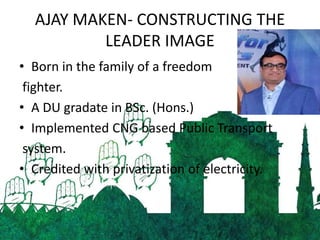 AJAY MAKEN- CONSTRUCTING THE
LEADER IMAGE
• Born in the family of a freedom
fighter.
• A DU gradate in BSc. (Hons.)
• Implemented CNG based Public Transport
system.
• Credited with privatization of electricity.
 
